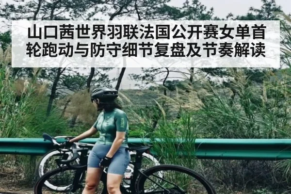 山口茜世界羽联法国公开赛女单首轮跑动与防守细节复盘及节奏解读